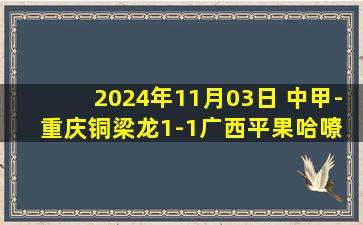 2024年11月03日 中甲-重庆铜梁龙1-1广西平果哈嘹 格尔松破门 向余望绝平